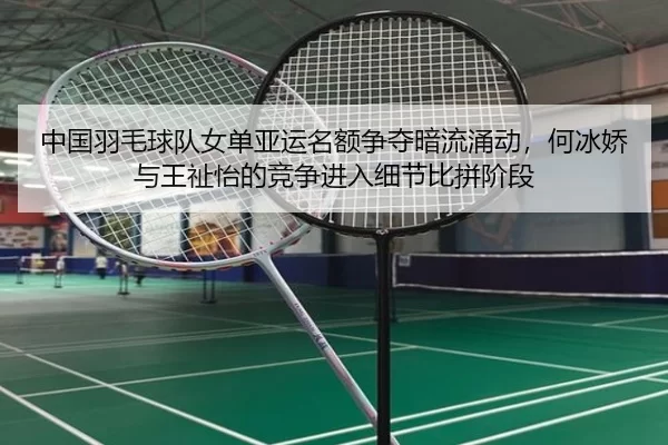 中国羽毛球队女单亚运名额争夺暗流涌动，何冰娇与王祉怡的竞争进入细节比拼阶段