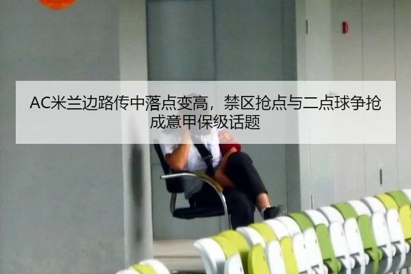 AC米兰边路传中落点变高，禁区抢点与二点球争抢成意甲保级话题